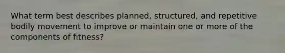 What term best describes planned, structured, and repetitive bodily movement to improve or maintain one or more of the components of fitness?