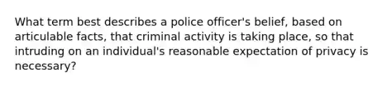 What term best describes a police officer's belief, based on articulable facts, that criminal activity is taking place, so that intruding on an individual's reasonable expectation of privacy is necessary?