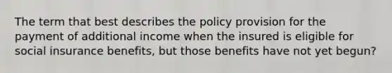 The term that best describes the policy provision for the payment of additional income when the insured is eligible for social insurance benefits, but those benefits have not yet begun?