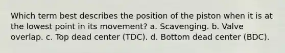 Which term best describes the position of the piston when it is at the lowest point in its movement? a. Scavenging. b. Valve overlap. c. Top dead center (TDC). d. Bottom dead center (BDC).