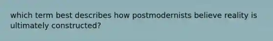 which term best describes how postmodernists believe reality is ultimately constructed?