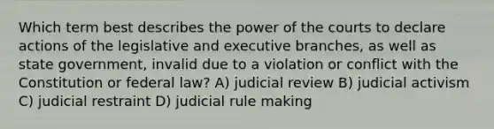 Which term best describes the power of the courts to declare actions of the legislative and executive branches, as well as state government, invalid due to a violation or conflict with the Constitution or federal law? A) judicial review B) judicial activism C) judicial restraint D) judicial rule making