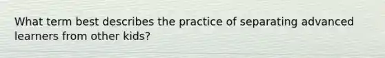 What term best describes the practice of separating advanced learners from other kids?