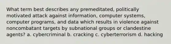 What term best describes any premeditated, politically motivated attack against information, computer systems, computer programs, and data which results in violence against noncombatant targets by subnational groups or clandestine agents? a. cybercriminal b. cracking c. cyberterrorism d. hacking