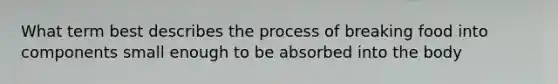 What term best describes the process of breaking food into components small enough to be absorbed into the body