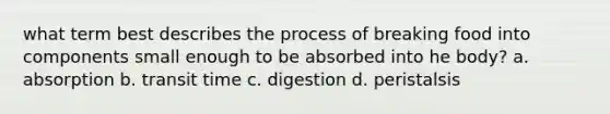 what term best describes the process of breaking food into components small enough to be absorbed into he body? a. absorption b. transit time c. digestion d. peristalsis