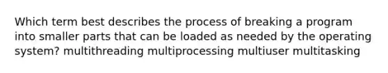 Which term best describes the process of breaking a program into smaller parts that can be loaded as needed by the operating system? multithreading​ multiprocessing multiuser​ multitasking​