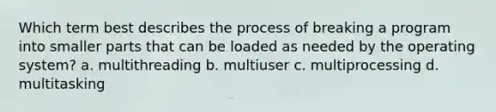 Which term best describes the process of breaking a program into smaller parts that can be loaded as needed by the operating system? a. multithreading b. multiuser c. multiprocessing d. multitasking