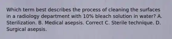 Which term best describes the process of cleaning the surfaces in a radiology department with 10% bleach solution in water? A. Sterilization. B. Medical asepsis. Correct C. Sterile technique. D. Surgical asepsis.