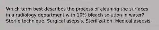 Which term best describes the process of cleaning the surfaces in a radiology department with 10% bleach solution in water? Sterile technique. Surgical asepsis. Sterilization. Medical asepsis.