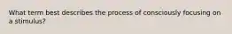 What term best describes the process of consciously focusing on a stimulus?