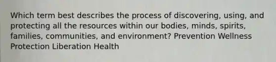 Which term best describes the process of discovering, using, and protecting all the resources within our bodies, minds, spirits, families, communities, and environment? Prevention Wellness Protection Liberation Health