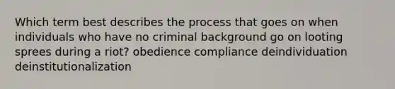 Which term best describes the process that goes on when individuals who have no criminal background go on looting sprees during a riot? obedience compliance deindividuation deinstitutionalization