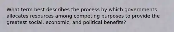 What term best describes the process by which governments allocates resources among competing purposes to provide the greatest social, economic, and political benefits?