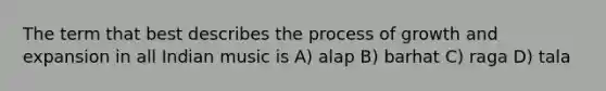 The term that best describes the process of growth and expansion in all Indian music is A) alap B) barhat C) raga D) tala