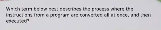 Which term below best describes the process where the instructions from a program are converted all at once, and then executed?