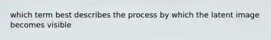 which term best describes the process by which the latent image becomes visible