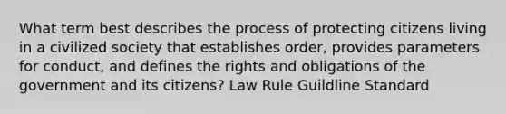 What term best describes the process of protecting citizens living in a civilized society that establishes order, provides parameters for conduct, and defines the rights and obligations of the government and its citizens? Law Rule Guildline Standard