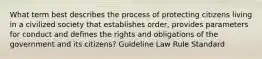 What term best describes the process of protecting citizens living in a civilized society that establishes order, provides parameters for conduct and defines the rights and obligations of the government and its citizens? Guideline Law Rule Standard