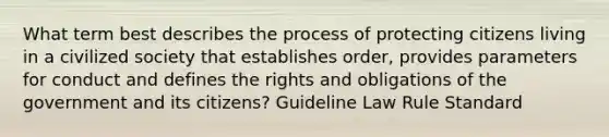 What term best describes the process of protecting citizens living in a civilized society that establishes order, provides parameters for conduct and defines the rights and obligations of the government and its citizens? Guideline Law Rule Standard