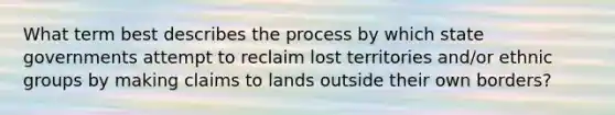 What term best describes the process by which state governments attempt to reclaim lost territories and/or ethnic groups by making claims to lands outside their own borders?