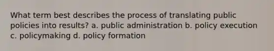 What term best describes the process of translating public policies into results? a. public administration b. policy execution c. policymaking d. policy formation