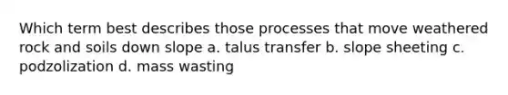 Which term best describes those processes that move weathered rock and soils down slope a. talus transfer b. slope sheeting c. podzolization d. mass wasting