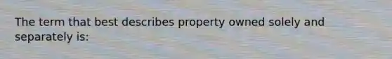 The term that best describes property owned solely and separately is: