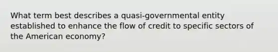 What term best describes a quasi-governmental entity established to enhance the flow of credit to specific sectors of the American economy?