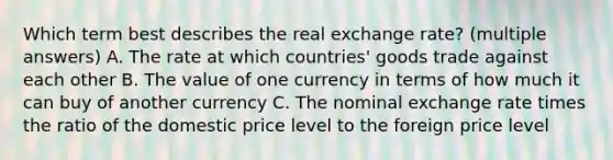 Which term best describes the real exchange rate? (multiple answers) A. The rate at which countries' goods trade against each other B. The value of one currency in terms of how much it can buy of another currency C. The nominal exchange rate times the ratio of the domestic price level to the foreign price level