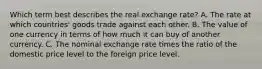 Which term best describes the real exchange rate? A. The rate at which countries' goods trade against each other. B. The value of one currency in terms of how much it can buy of another currency. C. The nominal exchange rate times the ratio of the domestic price level to the foreign price level.