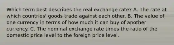 Which term best describes the real exchange rate? A. The rate at which countries' goods trade against each other. B. The value of one currency in terms of how much it can buy of another currency. C. The nominal exchange rate times the ratio of the domestic price level to the foreign price level.