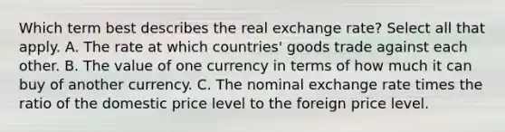 Which term best describes the real exchange rate? Select all that apply. A. The rate at which countries' goods trade against each other. B. The value of one currency in terms of how much it can buy of another currency. C. The nominal exchange rate times the ratio of the domestic price level to the foreign price level.