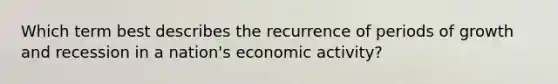 Which term best describes the recurrence of periods of growth and recession in a nation's economic activity?