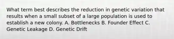 What term best describes the reduction in genetic variation that results when a small subset of a large population is used to establish a new colony. A. Bottlenecks B. Founder Effect C. Genetic Leakage D. Genetic Drift