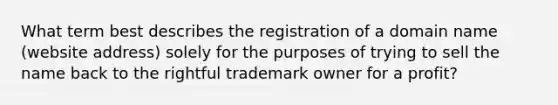 What term best describes the registration of a domain name (website address) solely for the purposes of trying to sell the name back to the rightful trademark owner for a profit?