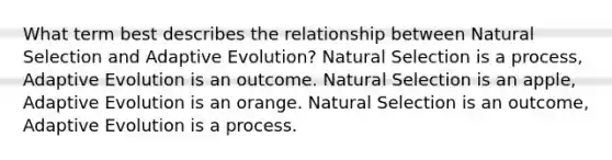 What term best describes the relationship between Natural Selection and Adaptive Evolution? Natural Selection is a process, Adaptive Evolution is an outcome. Natural Selection is an apple, Adaptive Evolution is an orange. Natural Selection is an outcome, Adaptive Evolution is a process.