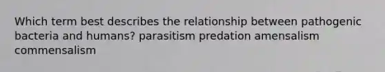 Which term best describes the relationship between pathogenic bacteria and humans? parasitism predation amensalism commensalism