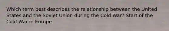 Which term best describes the relationship between the United States and the Soviet Union during the Cold War? Start of the Cold War in Europe