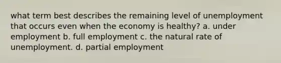 what term best describes the remaining level of unemployment that occurs even when the economy is healthy? a. under employment b. full employment c. the natural rate of unemployment. d. partial employment