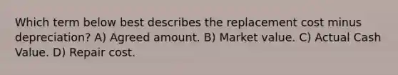 Which term below best describes the replacement cost minus depreciation? A) Agreed amount. B) Market value. C) Actual Cash Value. D) Repair cost.