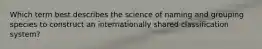 Which term best describes the science of naming and grouping species to construct an internationally shared classification system?