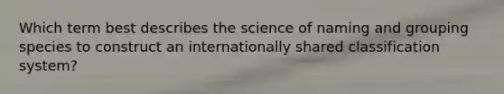 Which term best describes the science of naming and grouping species to construct an internationally shared classification system?