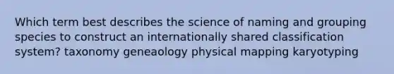 Which term best describes the science of naming and grouping species to construct an internationally shared classification system? taxonomy geneaology physical mapping karyotyping