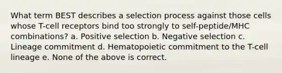 What term BEST describes a selection process against those cells whose T-cell receptors bind too strongly to self-peptide/MHC combinations? a. Positive selection b. Negative selection c. Lineage commitment d. Hematopoietic commitment to the T-cell lineage e. None of the above is correct.