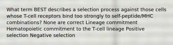 What term BEST describes a selection process against those cells whose T-cell receptors bind too strongly to self-peptide/MHC combinations? None are correct Lineage commitment Hematopoietic commitment to the T-cell lineage Positive selection Negative selection