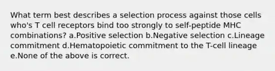 What term best describes a selection process against those cells who's T cell receptors bind too strongly to self-peptide MHC combinations? a.Positive selection b.Negative selection c.Lineage commitment d.Hematopoietic commitment to the T-cell lineage e.None of the above is correct.