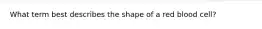 What term best describes the shape of a red blood cell?