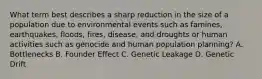 What term best describes a sharp reduction in the size of a population due to environmental events such as famines, earthquakes, floods, fires, disease, and droughts or human activities such as genocide and human population planning? A. Bottlenecks B. Founder Effect C. Genetic Leakage D. Genetic Drift