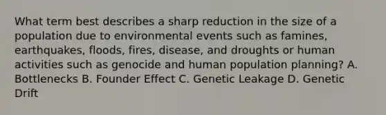 What term best describes a sharp reduction in the size of a population due to environmental events such as famines, earthquakes, floods, fires, disease, and droughts or human activities such as genocide and human population planning? A. Bottlenecks B. Founder Effect C. Genetic Leakage D. Genetic Drift